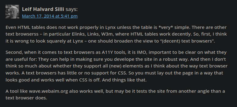 Leif Halvard Silli says: March 17, 2014 at 5:41 pm Even HTML tables does not work properly in Lynx unless the table is very simple. There are other text browserss – in particular Elinks, Links, W3m, where HTML tables work decently. So, first, I think it is wrong to look squarely at Lynx – one should broaden the view to “(decent) text browsers”. Second, when it comes to text browsers as A11Y tools, it is IMO, important to be clear on what they are useful for: They can help in making sure you develope the site in a robust way. And then I don’t think so much about whether they support all (new) elements as I think about the way text browser works. A text browsers has little or no support for CSS. So you must lay out the page in a way that looks good and works well when CSS is off. And things like that. A tool like wave.webaim.org also works well, but may be it tests the site from another angle than a text browser does.